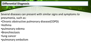 Several diseases can present with similar signs and symptoms to
pneumonia, such as:
•Chronic obstructive pulmonary disease(COPD)
•Asthma
•pulmonary edema
•Bronchiectasis
•lung cancer
•pulmonary embolism
Differential Diagnosis
 