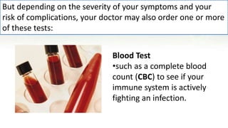 Blood Test
•such as a complete blood
count (CBC) to see if your
immune system is actively
fighting an infection.
But depending on the severity of your symptoms and your
risk of complications, your doctor may also order one or more
of these tests:
 