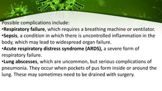 Possible complications include:
•Respiratory failure, which requires a breathing machine or ventilator.
•Sepsis, a condition in which there is uncontrolled inflammation in the
body, which may lead to widespread organ failure.
•Acute respiratory distress syndrome (ARDS), a severe form of
respiratory failure.
•Lung abscesses, which are uncommon, but serious complications of
pneumonia. They occur when pockets of pus form inside or around the
lung. These may sometimes need to be drained with surgery.
 
