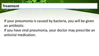 If your pneumonia is caused by bacteria, you will be given
an antibiotic.
If you have viral pneumonia, your doctor may prescribe an
antiviral medication.
Treatment
 