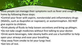 Most people can manage their symptoms such as fever and cough at
home by following these steps:
•Control your fever with aspirin, nonsteroidal anti-inflammatory drugs
(NSAIDs, such as ibuprofen or naproxen), or acetaminophen. DO NOT
give aspirin to children.
•Drink plenty of fluids to help loosen secretions and bring up phlegm.
•Do not take cough medicines without first talking to your doctor.
•Drink warm beverages, take steamy baths and use a humidifier to help
open your airways and ease your breathing.
•Stay away from smoke to let your lungs heal.
•Get lots of rest.
 