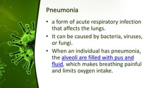 Pneumonia
• a form of acute respiratory infection
that affects the lungs.
• It can be caused by bacteria, viruses,
or fungi.
• When an individual has pneumonia,
the alveoli are filled with pus and
fluid, which makes breathing painful
and limits oxygen intake.
 