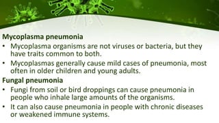 Mycoplasma pneumonia
• Mycoplasma organisms are not viruses or bacteria, but they
have traits common to both.
• Mycoplasmas generally cause mild cases of pneumonia, most
often in older children and young adults.
Fungal pneumonia
• Fungi from soil or bird droppings can cause pneumonia in
people who inhale large amounts of the organisms.
• It can also cause pneumonia in people with chronic diseases
or weakened immune systems.
 