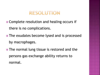  Complete resolution and healing occurs if
there is no complications.
 The exudates become lysed and is processed
by macrophages.
 The normal lung tissue is restored and the
persons gas exchange ability returns to
normal.
 