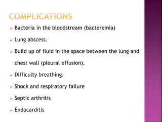  Bacteria in the bloodstream (bacteremia)
 Lung abscess.
 Build up of fluid in the space between the lung and
chest wall (pleural effusion).
 Difficulty breathing.
 Shock and respiratory failure
 Septic arthritis
 Endocarditis
 