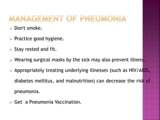  Don't smoke.
 Practice good hygiene.
 Stay rested and fit.
 Wearing surgical masks by the sick may also prevent illness.
 Appropriately treating underlying illnesses (such as HIV/AIDS,
diabetes mellitus, and malnutrition) can decrease the risk of
pneumonia.
 Get a Pneumonia Vaccination.
 