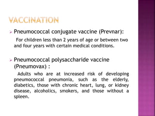  Pneumococcal conjugate vaccine (Prevnar):
For children less than 2 years of age or between two
and four years with certain medical conditions.
 Pneumococcal polysaccharide vaccine
(Pneumovax) :
Adults who are at increased risk of developing
pneumococcal pneumonia, such as the elderly,
diabetics, those with chronic heart, lung, or kidney
disease, alcoholics, smokers, and those without a
spleen.
 