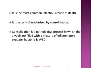  It is the most common infectious cause of death.
 It is usually characterized by consolidation.
 Consolidation is a pathological process in which the
alveoli are filled with a mixture of inflammatory
exudate, bacteria & WBC
12/12/2011Pneumonia 3
 