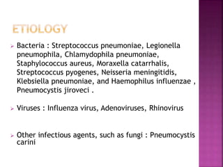  Bacteria : Streptococcus pneumoniae, Legionella
pneumophila, Chlamydophila pneumoniae,
Staphylococcus aureus, Moraxella catarrhalis,
Streptococcus pyogenes, Neisseria meningitidis,
Klebsiella pneumoniae, and Haemophilus influenzae ,
Pneumocystis jiroveci .
 Viruses : Influenza virus, Adenoviruses, Rhinovirus
 Other infectious agents, such as fungi : Pneumocystis
carini
 