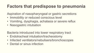 Factors that predispose to pneumonia
Aspiration of nasopharyngeal or gastric secretions
• Immobility or reduced conscious level
• Vomiting, dysphagia, achalasia or severe reflux
• Nasogastric intubation
Bacteria introduced into lower respiratory tract
• Endotracheal intubation/tracheostomy
• Infected ventilators/nebulisers/bronchoscopes
• Dental or sinus infection
 
