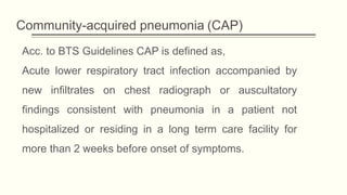 Community-acquired pneumonia (CAP)
Acc. to BTS Guidelines CAP is defined as,
Acute lower respiratory tract infection accompanied by
new infiltrates on chest radiograph or auscultatory
findings consistent with pneumonia in a patient not
hospitalized or residing in a long term care facility for
more than 2 weeks before onset of symptoms.
 
