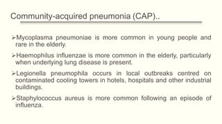 Community-acquired pneumonia (CAP)..
Mycoplasma pneumoniae is more common in young people and
rare in the elderly.
Haemophilus influenzae is more common in the elderly, particularly
when underlying lung disease is present.
Legionella pneumophila occurs in local outbreaks centred on
contaminated cooling towers in hotels, hospitals and other industrial
buildings.
Staphylococcus aureus is more common following an episode of
influenza.
 