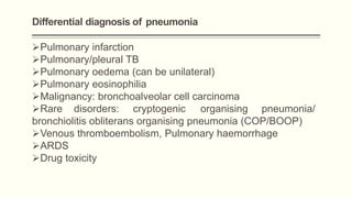 Differential diagnosis of pneumonia
Pulmonary infarction
Pulmonary/pleural TB
Pulmonary oedema (can be unilateral)
Pulmonary eosinophilia
Malignancy: bronchoalveolar cell carcinoma
Rare disorders: cryptogenic organising pneumonia/
bronchiolitis obliterans organising pneumonia (COP/BOOP)
Venous thromboembolism, Pulmonary haemorrhage
ARDS
Drug toxicity
 