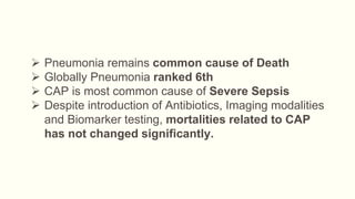  Pneumonia remains common cause of Death
 Globally Pneumonia ranked 6th
 CAP is most common cause of Severe Sepsis
 Despite introduction of Antibiotics, Imaging modalities
and Biomarker testing, mortalities related to CAP
has not changed significantly.
 