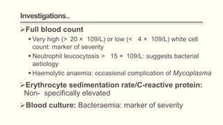 Investigations..
Full blood count
 Very high (> 20 × 109/L) or low (< 4 × 109/L) white cell
count: marker of severity
 Neutrophil leucocytosis > 15 × 109/L: suggests bacterial
aetiology
 Haemolytic anaemia: occasional complication of Mycoplasma
Erythrocyte sedimentation rate/C-reactive protein:
Non- specifically elevated
Blood culture: Bacteraemia: marker of severity
 