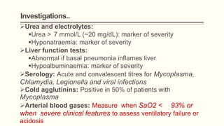 Investigations..
Urea and electrolytes:
Urea > 7 mmol/L (~20 mg/dL): marker of severity
Hyponatraemia: marker of severity
Liver function tests:
Abnormal if basal pneumonia inflames liver
Hypoalbuminaemia: marker of severity
Serology: Acute and convalescent titres for Mycoplasma,
Chlamydia, Legionella and viral infections
Cold agglutinins: Positive in 50% of patients with
Mycoplasma
Arterial blood gases: Measure when SaO2 < 93% or
when severe clinical features to assess ventilatory failure or
acidosis
 