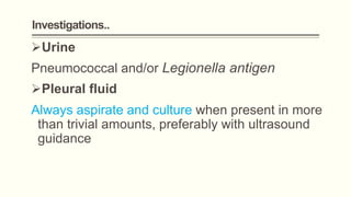 Investigations..
Urine
Pneumococcal and/or Legionella antigen
Pleural fluid
Always aspirate and culture when present in more
than trivial amounts, preferably with ultrasound
guidance
 