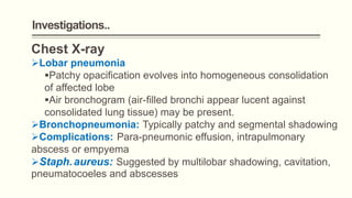 Investigations..
Chest X-ray
Lobar pneumonia
Patchy opacification evolves into homogeneous consolidation
of affected lobe
Air bronchogram (air-filled bronchi appear lucent against
consolidated lung tissue) may be present.
Bronchopneumonia: Typically patchy and segmental shadowing
Complications: Para-pneumonic effusion, intrapulmonary
abscess or empyema
Staph.aureus: Suggested by multilobar shadowing, cavitation,
pneumatocoeles and abscesses
 