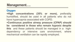 Management….
Oxygen
High concentrations (35% or more), preferably
humidified, should be used in all patients who do not
have hypercapnia associated with COPD.
Continuous positive airway pressure (CPAP) should
be considered in those who remain hypoxic despite
this and these patients should be managed in a high-
dependency or intensive care environment, where
mechanical ventilation can be rapidly employed.
 