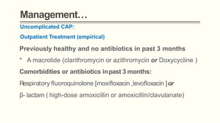 Management…
Uncomplicated CAP:
Outpatient Treatment (empirical)
Previously healthy and no antibiotics in past 3 months
* A macrolide (clarithromycin or azithromycin or Doxycycline )
Comorbidities or antibiotics inpast 3 months:
Respiratory fluoroquinolone [moxifloxacin ,levofloxacin ]or
β- lactam ( high-dose amoxicillin or amoxicillin/clavulanate)
 