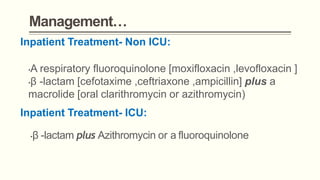 Management…
Inpatient Treatment- Non ICU:
•A respiratory fluoroquinolone [moxifloxacin ,levofloxacin ]
•β -lactam [cefotaxime ,ceftriaxone ,ampicillin] plus a
macrolide [oral clarithromycin or azithromycin)
Inpatient Treatment- ICU:
•β -lactam plus Azithromycin or a fluoroquinolone
 