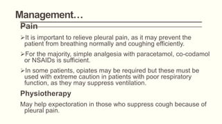 Management…
Pain
It is important to relieve pleural pain, as it may prevent the
patient from breathing normally and coughing efficiently.
For the majority, simple analgesia with paracetamol, co-codamol
or NSAIDs is sufficient.
In some patients, opiates may be required but these must be
used with extreme caution in patients with poor respiratory
function, as they may suppress ventilation.
Physiotherapy
May help expectoration in those who suppress cough because of
pleural pain.
 