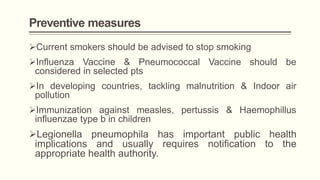 Preventive measures
Current smokers should be advised to stop smoking
Influenza Vaccine & Pneumococcal Vaccine should be
considered in selected pts
In developing countries, tackling malnutrition & Indoor air
pollution
Immunization against measles, pertussis & Haemophillus
influenzae type b in children
Legionella pneumophila has important public health
implications and usually requires notification to the
appropriate health authority.
 