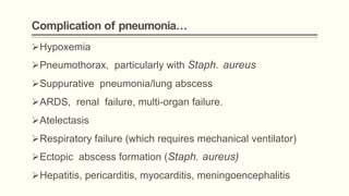 Complication of pneumonia…
Hypoxemia
Pneumothorax, particularly with Staph. aureus
Suppurative pneumonia/lung abscess
ARDS, renal failure, multi-organ failure.
Atelectasis
Respiratory failure (which requires mechanical ventilator)
Ectopic abscess formation (Staph. aureus)
Hepatitis, pericarditis, myocarditis, meningoencephalitis
 