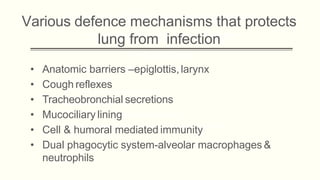 Various defence mechanisms that protects
lung from infection
• Anatomic barriers –epiglottis,larynx
• Cough reflexes
• Tracheobronchial secretions
• Mucociliary lining
• Cell & humoral mediated immunity
• Dual phagocytic system-alveolar macrophages &
neutrophils
 