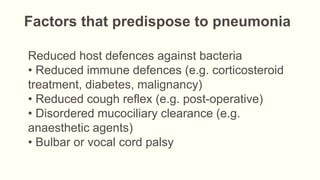 Factors that predispose to pneumonia
Reduced host defences against bacteria
• Reduced immune defences (e.g. corticosteroid
treatment, diabetes, malignancy)
• Reduced cough reflex (e.g. post-operative)
• Disordered mucociliary clearance (e.g.
anaesthetic agents)
• Bulbar or vocal cord palsy
 