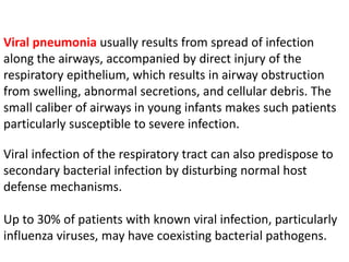 Viral pneumonia usually results from spread of infection
along the airways, accompanied by direct injury of the
respiratory epithelium, which results in airway obstruction
from swelling, abnormal secretions, and cellular debris. The
small caliber of airways in young infants makes such patients
particularly susceptible to severe infection.
Viral infection of the respiratory tract can also predispose to
secondary bacterial infection by disturbing normal host
defense mechanisms.
Up to 30% of patients with known viral infection, particularly
influenza viruses, may have coexisting bacterial pathogens.
 
