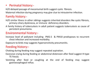 • Perinatal history:-
H/O delayed passage of meconiumat birth suggest cystic fibrosis.
Maternal infection during pregnancy may give clue to intrauterine infection.
Family history:-
H/O similar illness in other siblings suggests inherited disorders like cystic fibrosis,
primary ciliary dyskinesia, or immune deficiency disorders.
A family history of tuberculosis in adult patient suggests tuberculosis as cause of
persistent pneumonia.
Environmental history:-
Increase level of pollutant including PM2.5 & PM10 predisposes to recurrent
chest infection and increased morbidity.
Exposure to birds may suggests hypersensitivity pneumonitis.
Feeding history:-
Choking during feeding may suggest repeated aspiration.
Excessive crying during feeding or abdominal distension after feed suggest H-type
TE fistula.
Vomiting after feed or coughing at the end of feeding may suggest
gastroesophageal reflux.
 