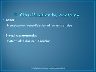 • Lobar:
Homogenous consolidation of an entire lobe
• Bronchopneumonia:
Patchy alveolar consolidation
Dr Nadia Shams Associate Professor Medicine RIHS
 