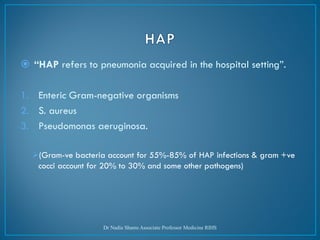  “HAP refers to pneumonia acquired in the hospital setting”.
1. Enteric Gram-negative organisms
2. S. aureus
3. Pseudomonas aeruginosa.
➢(Gram-ve bacteria account for 55%-85% of HAP infections & gram +ve
cocci account for 20% to 30% and some other pathogens)
Dr Nadia Shams Associate Professor Medicine RIHS
 