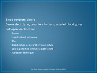 Blood complete picture
Serum electrolytes, renal function tests, arterial blood gases
Pathogen identification
• Sputum
• Nasotracheal suctioning
• BAL
• Blood culture or pleural effusion culture
• Serologic testing (immunological testing)
• Molecular Techniques
Dr Nadia Shams Associate Professor Medicine RIHS
 