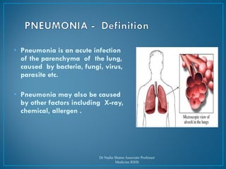 • Pneumonia is an acute infection
of the parenchyma of the lung,
caused by bacteria, fungi, virus,
parasite etc.
• Pneumonia may also be caused
by other factors including X-ray,
chemical, allergen .
Dr Nadia Shams Associate Professor
Medicine RIHS
 