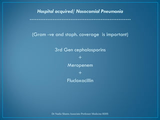 Hospital acquired/ Nosocomial Pneumonia
---------------------------------------------------------
(Gram -ve and staph. coverage is important)
3rd Gen cephalosporins
+
Meropenem
+
Flucloxacillin
Dr Nadia Shams Associate Professor Medicine RIHS
 