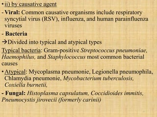 •ii) by causative agent
-Viral: Common causative organisms include respiratory
syncytial virus (RSV), influenza, and human parainfluenza
viruses
- Bacteria
Divided into typical and atypical types
Typical bacteria: Gram-positive Streptococcus pneumoniae,
Haemophilus, and Staphylococcus most common bacterial
causes
•Atypical: Mycoplasma pneumonie, Legionella pneumophila,
Chlamydia pneumonie, Mycobacterium tuberculosis,
Coxiella burnetii,
- Fungal: Histoplasma capsulatum, Coccidioides immitis,
Pneumocystis jirovecii (formerly carinii)
11
 