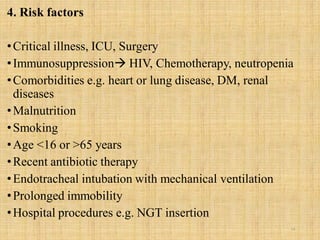 4. Risk factors
•Critical illness, ICU, Surgery
•Immunosuppression HIV, Chemotherapy, neutropenia
•Comorbidities e.g. heart or lung disease, DM, renal
diseases
•Malnutrition
•Smoking
•Age <16 or >65 years
•Recent antibiotic therapy
•Endotracheal intubation with mechanical ventilation
•Prolonged immobility
•Hospital procedures e.g. NGT insertion
14
 
