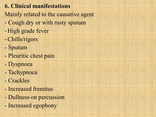 6. Clinical manifestations
Mainly related to the causative agent
- Cough dry or with rusty sputum
-High grade fever
-Chills/rigors
- Sputum
- Pleuritic chest pain
- Dyspnoea
- Tachypnoea
- Crackles
- Increased fremitus
- Dullness on percussion
- Increased egophony
17
 