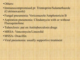 •Others:
•Immunocompromised pt: Trimtoprim/Sulamethazole
(Cotrimoxazole)
•Fungal pneumonia: Voriconazole/Amphotericin B
•Aspiration pneumonia: Clindamycin with or without
Fluroquinolone
•Tuberclosis: put on Antituberculosis drugs
•MRSA- Vancomycin/Linezolid
•MSSA- Oxacillin
•Viral pneumonia: usually supportive treatment
21
 