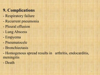 9. Complications
- Respiratory failure
- Recurrent pneumonia
- Pleural effusion
- Lung Abscess
- Empyema
- Pneumatocele
- Bronchiectasis
- Homogenous spread results in arthritis, endocarditis,
meningitis
- Death
23
 