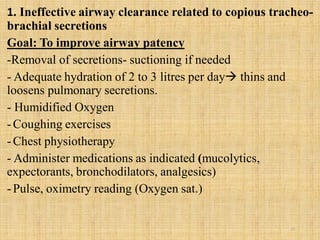 1. Ineffective airway clearance related to copious tracheo-
brachial secretions
Goal: To improve airway patency
-Removal of secretions- suctioning if needed
- Adequate hydration of 2 to 3 litres per day thins and
loosens pulmonary secretions.
- Humidified Oxygen
-Coughing exercises
-Chest physiotherapy
- Administer medications as indicated (mucolytics,
expectorants, bronchodilators, analgesics)
-Pulse, oximetry reading (Oxygen sat.)
25
 