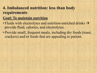 4. Imbalanced nutrition: less than body
requirements
Goal: To maintain nutrition
•Fluids with electrolytes and nutrition-enriched drinks 
provide fluid, calories, and electrolytes.
•Provide small, frequent meals, including dry foods (toast,
crackers) and/or foods that are appealing to patient.
28
 