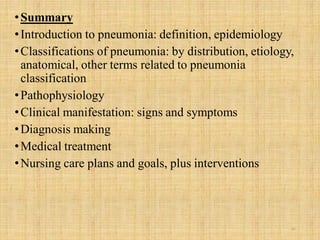 •Summary
•Introduction to pneumonia: definition, epidemiology
•Classifications of pneumonia: by distribution, etiology,
anatomical, other terms related to pneumonia
classification
•Pathophysiology
•Clinical manifestation: signs and symptoms
•Diagnosis making
•Medical treatment
•Nursing care plans and goals, plus interventions
30
 