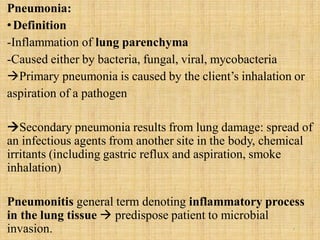 Pneumonia:
•Definition
-Inflammation of lung parenchyma
-Caused either by bacteria, fungal, viral, mycobacteria
Primary pneumonia is caused by the client’s inhalation or
aspiration of a pathogen
Secondary pneumonia results from lung damage: spread of
an infectious agents from another site in the body, chemical
irritants (including gastric reflux and aspiration, smoke
inhalation)
Pneumonitis general term denoting inflammatory process
in the lung tissue  predispose patient to microbial
invasion. 5
 