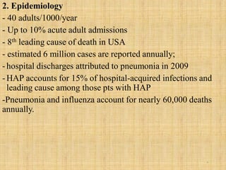 2. Epidemiology
- 40 adults/1000/year
- Up to 10% acute adult admissions
- 8th leading cause of death in USA
- estimated 6 million cases are reported annually;
-hospital discharges attributed to pneumonia in 2009
-HAP accounts for 15% of hospital-acquired infections and
leading cause among those pts with HAP
-Pneumonia and influenza account for nearly 60,000 deaths
annually.
6
 