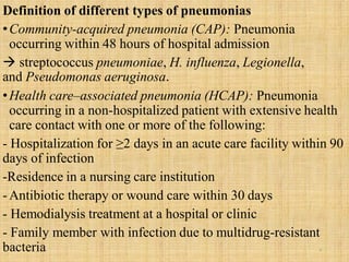 Definition of different types of pneumonias
•Community-acquired pneumonia (CAP): Pneumonia
occurring within 48 hours of hospital admission
 streptococcus pneumoniae, H. influenza, Legionella,
and Pseudomonas aeruginosa.
•Health care–associated pneumonia (HCAP): Pneumonia
occurring in a non-hospitalized patient with extensive health
care contact with one or more of the following:
- Hospitalization for ≥2 days in an acute care facility within 90
days of infection
-Residence in a nursing care institution
-Antibiotic therapy or wound care within 30 days
- Hemodialysis treatment at a hospital or clinic
- Family member with infection due to multidrug-resistant
bacteria 8
 