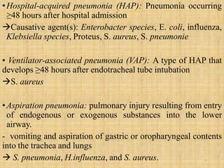 •Hospital-acquired pneumonia (HAP): Pneumonia occurring
≥48 hours after hospital admission
Causative agent(s): Enterobacter species, E. coli, influenza,
Klebsiella species, Proteus, S. aureus, S. pneumonie
• Ventilator-associated pneumonia (VAP): A type of HAP that
develops ≥48 hours after endotracheal tube intubation
S. aureus
•Aspiration pneumonia: pulmonary injury resulting from entry
of endogenous or exogenous substances into the lower
airway.
- vomiting and aspiration of gastric or oropharyngeal contents
into the trachea and lungs
 S. pneumonia, H.influenza, and S. aureus. 9
 
