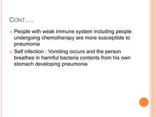 CONT….
 People with weak immune system including people
undergoing chemotherapy are more susceptible to
pneumonia
 Self infection : Vomiting occurs and the person
breathes in harmful bacteria contents from his own
stomach developing pneumonia
 